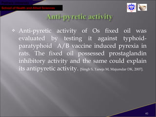 Pokhara University
School of Health and Allied Sciences
 Anti-pyretic activity of Os fixed oil was
evaluated by testing it against typhoid-
paratyphoid A/B vaccine induced pyrexia in
rats. The fixed oil possessed prostaglandin
inhibitory activity and the same could explain
its antipyretic activity. [Singh S, Taneja M, Majumdar DK, 2007].
40
 