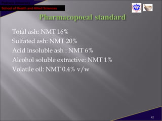 Pokhara University
School of Health and Allied Sciences
Total ash: NMT 16%
Sulfated ash: NMT 20%
Acid insoluble ash : NMT 6%
Alcohol soluble extractive: NMT 1%
Volatile oil: NMT 0.4% v/w
42
 