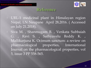 Pokhara University
School of Health and Allied Sciences
 URL-1 medicinal plant in Himalayan region
Nepal, LN Neupane April 28,2016. ( Accessed
on July 21,2018).
 Siva M. , Shanmugam B. , Venkata Subbaiah
G. , Ravi S. , Sathyavelu Reddy K. ,
Mallikarjuna K. Ocimum sanctum: a review on
pharmacological properties, International
Journal on the pharmacological properties, vol
5, issue 3 PP 558-565.
44
 