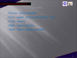 Pokhara University
School of Health and Allied Sciences
 Flower : white purplish.
 Fruit : nutlet , fruiting throughout year.
 Color : brown
 Odor : characteristics
 Taste : bitter, slightly aromatic.
8
 