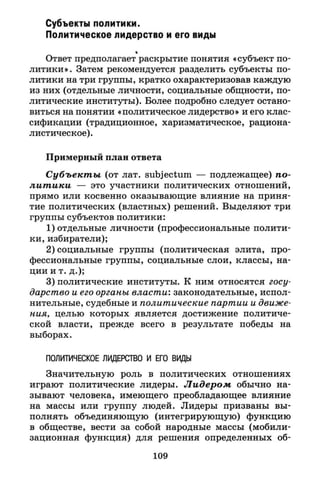 Субъекты политики.
Политическое лидерство и его виды
Ответ предполагает раскрытие понятия «субъект по­
литики». Затем рекомендуется разделить субъекты по­
литики на три группы, кратко охарактеризовав каждую
из них (отдельные личности, социальные общности, по­
литические институты). Более подробно следует остано­
виться на понятии «политическое лидерство» и его клас­
сификации (традиционное, харизматическое, рациона­
листическое).
Примерный план ответа
Субъекты (от лат. subjectum — подлежащее) по­
литики — это участники политических отношений,
прямо или косвенно оказывающие влияние на приня­
тие политических (властных) решений. Выделяют три
группы субъектов политики:
1) отдельные личности (профессиональные полити­
ки, избиратели);
2) социальные группы (политическая элита, про­
фессиональные группы, социальные слои, классы, на­
ции и т. д.);
3) политические институты. К ним относятся госу­
дарство и его органы власти: законодательные, испол­
нительные, судебные и политические партии и движе­
ния, целью которых является достижение политиче­
ской власти, прежде всего в результате победы на
выборах.
ПОЛИТИЧЕСКОЕ ЛИДЕРСТВО И ЕГО ВИДЫ
Значительную роль в политических отношениях
играют политические лидеры. Лидером обычно на­
зывают человека, имеющего преобладающее влияние
на массы или группу людей. Лидеры призваны вы­
полнять объединяющую (интегрирующую) функцию
в обществе, вести за собой народные массы (мобили­
зационная функция) для решения определенных об-
109
 