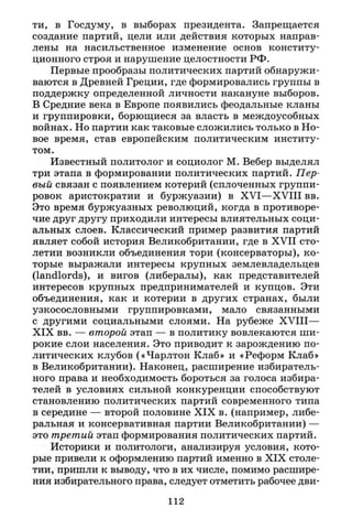 ти, в Госдуму, в выборах президента. Запрещается
создание партий, цели или действия которых направ­
лены на насильственное изменение основ конститу­
ционного строя и нарушение целостности РФ.
Первые прообразы политических партий обнаружи­
ваются в Древней Греции, где формировались группы в
поддержку определенной личности накануне выборов.
В Средние века в Европе появились феодальные кланы
и группировки, борющиеся за власть в междоусобных
войнах. Но партии как таковые сложились только в Но­
вое время, став европейским политическим институ­
том.
Известный политолог и социолог М. Вебер выделял
три этапа в формировании политических партий. Пер­
вый связан с появлением котерий (сплоченных группи­
ровок аристократии и буржуазии) в X V I — X V I I I вв.
Это время буржуазных революций, когда в противоре­
чие друг другу приходили интересы влиятельных соци­
альных слоев. Классический пример развития партий
являет собой история Великобритании, где в X V I I сто­
летии возникли объединения тори (консерваторы), ко­
торые выражали интересы крупных землевладельцев
(landlords), и вигов (либералы), как представителей
интересов крупных предпринимателей и купцов. Эти
объединения, как и котерий в других странах, были
узкосословными группировками, мало связанными
с другими социальными слоями. На рубеже X V I I I —
XIX вв. — второй этап — в политику вовлекаются ши­
рокие слои населения. Это приводит к зарождению по­
литических клубов («Чарлтон Клаб» и «Реформ Клаб»
в Великобритании). Наконец, расширение избиратель­
ного права и необходимость бороться за голоса избира­
телей в условиях сильной конкуренции способствуют
становлению политических партий современного типа
в середине — второй половине X I X в. (например, либе­
ральная и консервативная партии Великобритании) —
это третий этап формирования политических партий.
Историки и политологи, анализируя условия, кото­
рые привели к оформлению партий именно в X I X столе­
тии, пришли к выводу, что в их числе, помимо расшире­
ния избирательного права, следует отметить рабочее дви-
112
 