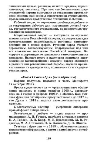 сниженным ценам, развитие мелкого кредита, пересе­
ленческую политику. При том что большинство пред­
ставителей партии выступали за сохранение крестьян­
ской общины как основы общественной стабильности,
прослеживалось двойственное отношение к общине.
Рабочий вопрос — черносотенцы обещали добивать­
ся сокращения рабочего дня, улучшения условий тру­
да, государственного страхования, но конкретных тре­
бований не выдвигали.
Национальный вопрос — выступали за единство
и неделимость Российской империи, не допускали идеи
предоставления национальным регионам самоопре­
деления ни в какой форме. Русский народ считали
державным, господствующим, подразумевая под ним
все славянское население Российской империи. Бе­
лорусов и украинцев не признавали самостоятельными
народами. Важное место в идеологии занимали анти­
семитские (антиеврейские) лозунги; евреев обвиняли
в разжигании революционной борьбы, звучали призы­
вы лишить их гражданских, политических и имущест­
венных прав.
«Союз 17 октября» (октябристы)
Партия получила название в честь Манифеста
17 октября 1905 г.
Время существования — организационное оформ­
ление началось в конце октября 1905 г., заверши­
лось на I съезде в феврале 1906 г. в Москве. Как дум­
ская фракция октябристы просуществовали до 1917 г.,
вне Думы к 1915 г. партия свою деятельность пре­
кратила.
Политический спектр — умеренные либералы;
правый фланг либерализма.
Основатели и лидеры — лидер партии — про­
мышленник А. И. Гучков, наиболее активные деятели
П. А. Гейден, П. Л. Корф, М. В. Красовский, М. В. Ро-
дзянко, М. А. Стахович, Н. А. Хомяков, Д. Н. Шипов.
Течения и фракции — в 1913 г. обозначился раскол
парламентской фракции, а затем и самой партии октяб­
ристов.
119
 