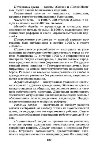 Печатный орган — газеты «Слово» и «Голос Моск­
вы». Всего свыше 50 печатных изданий.
Социальный состав — чиновники, помещики,
крупная торгово-промышленная буржуазия.
Численность — в 1906 г. 260 отделов «Союза» в об­
щем включали около 80 тыс. человек.
Методы борьбы — пропаганда и агитация; пар­
ламентские методы борьбы. В 1906 г. поддержали сто­
лыпинские реформы и стали «правительственной пар­
тией».
Программные установки — первый вариант про­
граммы был опубликован в ноябре 1905 г. в газете
«Слово».
Политическое устройство — выступали за уста­
новление конституционно-монархического строя на ос­
нове Манифеста 17 октября 1905 г. с сохранением за
монархом титула самодержца, с двухпалатным народ­
ным представительством (верхняя палата — Государст­
венный совет, нижняя — Государственная дума), фор­
мируемым на основе многоступенчатых цензовых вы­
боров. Ратовали за введение демократических свобод и
гражданского равенства без различия пола, националь­
ности и вероисповедания.
Аграрный вопрос — выступали за уравнение кресть­
ян в правах с другими гражданами, облегчение кресть­
янского выхода из общины, закрепление земли в част­
ную собственность крестьян. Допускали возможность
частичного отчуждения частновладельческих земель с
обязательным вознаграждением владельцев. Поддер­
жали столыпинскую аграрную реформу.
Рабочий вопрос — выступали за свободу рабочих
союзов и собраний, за свободу стачек на экономической
почве, за государственное страхование рабочих. Счита­
ли нецелесообразным сокращение рабочего дня до 8 ча­
сов.
Национальный вопрос — провозглашая равенство,
в то же время признавали невозможность решения
еврейского вопроса. Лозунг «единая и неделимая Рос­
сия». Отрицали возможность предоставления авто­
номии отдельным частям империи (кроме Финляндии).
120
 