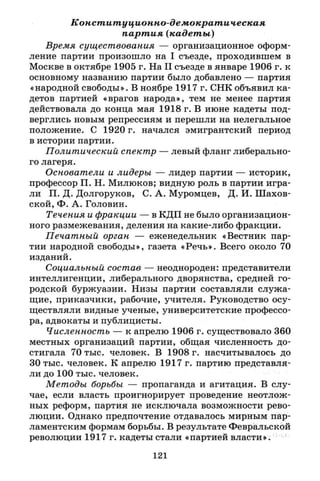 Конституционно-демократическая
партия (кадеты)
Время существования — организационное оформ­
ление партии произошло на I съезде, проходившем в
Москве в октябре 1905 г. На II съезде в январе 1906 г. к
основному названию партии было добавлено — партия
«народной свободы». В ноябре 1917 г. СНК объявил ка­
детов партией «врагов народа», тем не менее партия
действовала до конца мая 1918 г. В июне кадеты под­
верглись новым репрессиям и перешли на нелегальное
положение. С 1920 г. начался эмигрантский период
в истории партии.
Политический спектр — левый фланг либерально­
го лагеря.
Основатели и лидеры — лидер партии — историк,
профессор П. Н. Милюков; видную роль в партии игра­
ли П. Д. Долгоруков, С. А. Муромцев, Д. И. Шахов­
ской, Ф. А. Головин.
Течения и фракции — в КДП не было организацион­
ного размежевания, деления на какие-либо фракции.
Печатный орган — еженедельник «Вестник пар­
тии народной свободы», газета «Речь». Всего около 70
изданий.
Социальный состав — неоднороден: представители
интеллигенции, либерального дворянства, средней го­
родской буржуазии. Низы партии составляли служа­
щие, приказчики, рабочие, учителя. Руководство осу­
ществляли видные ученые, университетские профессо­
ра, адвокаты и публицисты.
Численность — к апрелю 1906 г. существовало 360
местных организаций партии, общая численность до­
стигала 70 тыс. человек. В 1908 г. насчитывалось до
30 тыс. человек. К апрелю 1917 г. партию представля­
ли до 100 тыс. человек.
Методы борьбы — пропаганда и агитация. В слу­
чае, если власть проигнорирует проведение неотлож­
ных реформ, партия не исключала возможности рево­
люции. Однако предпочтение отдавалось мирным пар­
ламентским формам борьбы. В результате Февральской
революции 1917 г. кадеты стали «партией власти».
121
 