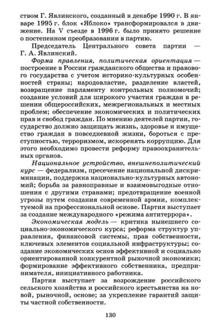 ством Г. Явлинского, созданный в декабре 1990 г. В ян­
варе 1995 г. блок «Яблоко» трансформировался в дви­
жение. На V съезде в 1996 г. было принято решение
о постепенном преобразовании в партию.
Председатель Центрального совета партии —
Г. А. Явлинский.
Форма правления, политическая ориентация —
построение в России гражданского общества и правово­
го государства с учетом историко-культурных особен­
ностей страны; народовластие, разделение властей,
возвращение парламенту контрольных полномочий;
создание условий для широкого участия граждан в ре­
шении общероссийских, межрегиональных и местных
проблем; обеспечение экономических и политических
прав и свобод граждан. По мнению деятелей партии, го­
сударство должно защищать жизнь, здоровье и имуще­
ство граждан в повседневной жизни, бороться с пре­
ступностью, терроризмом, искоренять коррупцию. Для
этого необходимо провести реформу правоохранитель­
ных органов.
Национальное устройство, внешнеполитический
курс — федерализм, пресечение национальной дискри­
минации, поддержка национально-культурных автоно­
мий; борьба за равноправные и взаимовыгодные отно­
шения с другими странами; предотвращение военной
угрозы путем создания современной армии, комплек­
туемой на профессиональной основе. Партия выступает
за создание международного «режима антитеррора».
Экономическая модель — критика нынешнего со­
циально-экономического курса; реформа структур уп­
равления, финансовой системы, прав собственности,
ключевых элементов социальной инфраструктуры; со­
здание экономических основ эффективной и социально
ориентированной конкурентной рыночной экономики;
формирование эффективного собственника, предпри­
нимателя, инициативного работника.
Партия выступает за возрождение российского
сельского хозяйства и российского крестьянства на но­
вой, рыночной, основе; за укрепление гарантий защи­
ты частной собственности.
130
 