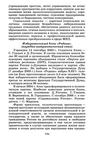 учреждающее простую, легко управляемую, не остав­
ляющую пространства для коррупции, единую для вы­
полнения всеми налогоплательщиками модель; упро­
щение таможенной системы; отделение предпринима­
тельства от бюрократии, честная конкуренция.
Социальная защита — адресная социальная по­
литика; ликвидация безработицы; либерализация
трудовых отношений; обеспечение равного доступа к
образованию, отмена выпускных экзаменов в школах,
введение единого экзамена в вузах, недопущение две-
надцатилетки; переход к профессиональной армии;
эффективные преобразования в сфере ЖКХ.
Избирательный блок «Родина»
(народно-патриотический союз)
Учрежден 14 сентября 2003 г. Создатели блока —
С. Глазьев и Д. Рогозин. В состав коалиции вошли бо­
лее 30 партий и организаций. Юридически блокообра-
зующими партиями объединения стали «Партия рос­
сийских регионов» (ПРР), Социалистическая единая
партия России («Духовное наследие») и партия «На­
родная воля». На выборах в Государственную Думу
(7 декабря 2003 г.) блок «Родина» набрал 9,02% голо­
сов (за блок проголосовало около 5,5 млн человек). На
базе избирательного объединения была сформирована
третья по величине фракция Государственной Думы,
в которую вошли 38 человек.
В начале 2004 г. блок трансформировался в полити­
ческую партию. Наиболее известные деятели блока,
стоявшие у его основания: Д. Рогозин, С. Глазьев,
В. Варенников, В. Геращенко. С октября 2006 г. в сос­
таве новой партии «Справедливая Россия». Руково­
дитель — С. Миронов.
Форма правления, политическая ориентация —
партия выступает за создание правовых механизмов ре­
альной ответственности органов исполнительной и за­
конодательной власти, за становление социального
государства, а также за обеспечение права каждого
гражданина России на достойную жизнь и свободное
развитие, предусматривающих в том числе отставку
правительства в случае снижения уровня жизни насе­
ления и отзыв депутатов при нарушении ими предвы-
134
 