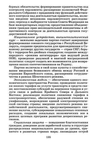 борных обязательств; формирование правительства под
контролем парламента; расширение полномочий Феде­
рального Собрания с приданием ему функций действен­
ного контроля над деятельностью правительства, вклю­
чая введение механизма парламентского расследова­
ния; переход к выборности членов Совета Федерации на
базе мажоритарных округов; предоставление объедине­
ниям граждан прав законодательной инициативы и об­
щественного контроля за деятельностью органов госу­
дарственной власти.
Национальное устройство, внешнеполитический
курс — важными задачами партия считает завершение
формирования союзного государства с Республикой Бе­
ларусь, создание предпосылок для присоединения к Со­
юзному договору других государств — стран СНГ; борь­
бу с террором без двойных стандартов; создание между­
народного «режима антитеррора» при ведущей роли
ООН; проведение разумной и внятной миграционной
политики: следует создать все возможности для возвра­
щения наших соотечественников на Родину.
Партия включила в свой план пункты о способство­
вании введению безвизового обмена между Россией и
странами Европейского союза, расширению сотрудни­
чества в рамках Шенгенского режима.
Экономическая модель — обеспечение единого эко­
номического пространства России; проведение полити­
ки низких тарифов на услуги транспорта и средств свя­
зи; восстановление субсидий на перевозки товаров и ус­
луги связи в районах Крайнего Севера и Дальнего
Востока; реализация политики снижения тарифов в
электроэнергетике, обеспечение разумной степени их
унификации, возрождение единой электроэнергетиче­
ской системы страны; введение льготного режима хо­
зяйственной деятельности, предусматривающего сни­
жение налогов, субсидирование повышенных сезонных
расходов, создание локальных экономических зон в
рамках целевых программ развития депрессивных ре­
гионов.
Социальная защита — повышение благосостояния
граждан; доведение доли заработной платы в структуре
распределения национального дохода до уровня, при­
нятого в развитых странах мира; ликвидация острой
135
 