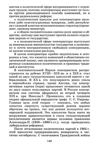 шества в политической сфере воспринимаются с огром­
ным трудом; поэтому консерваторы выступают не толь­
ко против революционного способа изменений, но и
против радикальных реформ;
• политическим идеалом для консерваторов явля­
ется либо конституционная монархия, либо республи­
ка с сильной властью исполнительных структур (прези­
дент, премьер-министр);
• в общем положительная оценка роли церкви в об­
ществе, поэтому они выступают против полного отделе­
ния церкви от государства;
• в экономической сфере консерваторы выступают
за минимальное вмешательство государства в экономи­
ку и почти неограниченную свободную конкуренцию,
за низкие социальные расходы.
В целом консерваторы крайне медлительны и осто­
рожны в том, что касается изменений в общественно-по­
литической жизни, они являются приверженцами исто­
рически сложившихся политических и правовых тради­
ций и институтов.
В континентальной Европе консерватизм распро­
странился на рубеже X V I I I — X I X вв. и в X I X в. стал
одной из двух господствующих идеологий вместе с ли­
берализмом. В X X в. его популярность резко упала
в европейских странах, кроме Англии, где консер­
вативная партия (тори) продолжает оставаться одной
из двух самых популярных партий. В России консер­
ватизм как система оформился во второй четверти
X I X в. при Николае I . Проявилось это в создании
теории официальной народности графа С. С. Уварова.
Главная цель этой теории — показать, что любые
попытки свергнуть существующий режим заранее
обречены на провал, так как режим пользуется все­
народной поддержкой. Эта идеология была взята на
вооружение правительством и стала господствующей
(исключением является первая половина правления
Александра II (1850—1860-е гг.), когда проводились
либеральные реформы).
После легализации политических партий в 1905 г.
этой идеологии придерживались монархисты и час­
тично октябристы. С окончанием Гражданской войны
140
 
