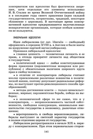 консерватизм как идеология был фактически запре­
щен, хотя отдельные его элементы использовал
И. В. Сталин во время Великой Отечественной войны
и в последние годы своего правления (идея сильной
государственности, патриотизма, традиций, некоторое
сближение с церковью). В настоящее время консер­
вативной идеологии придерживаются малочисленные
монархические организации, которые особым влияни­
ем не пользуются.
ЛИБЕРАЛЬНАЯ ИДЕОЛОГИЯ
Идеи либерализма (от лат. liberalis — свободный)
оформились в середине X V I I I в. в Англии и были взяты
на вооружение партией вигов (либералов).
Признаки либеральной идеологии:
• главная ценность — человеческая личность и ее
права, а отсюда приоритет личности над обществом
и государством;
• политический идеал — любая конституционная
форма правления (парламентская монархия или рес­
публика) с обязательным наличием широкого круга
прав и свобод человека;
• в отличие от консерваторов либералы считают
вполне приемлемыми различные новшества в полити­
ческой жизни, поэтому допускают радикальные рефор­
мы, но выступают против революционного способа пре­
образований;
• методы достижения власти — только ненасильст­
венные, мирные; парламентская борьба, победа на вы­
борах;
• в экономической сфере то же самое, что и у
консерваторов, — неприкосновенность частной собст­
венности, свободная конкуренция, минимальное вме­
шательство государства в экономику, рыночные отно­
шения;
• веротерпимость и свобода вероисповедания, ли­
бералы выступают за светский характер государства
и полное отделение церкви от государства.
Либерализм распространился в начале X I X в. наря­
ду с консерватизмом. При этом первоначально сторон-
141
 