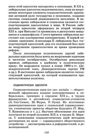 ники этой идеологии находились в оппозиции. В X X в.
либеральная идеология видоизменилась, взяв на воору­
жение некоторые элементы социалистической: призна­
ние активной роли государства в экономике, создание
системы социальной защищенности населения. В на­
стоящее время либерализм и социализм являются гос­
подствующими идеологиями в мире. В России либе­
ральная идеология оформилась во второй четверти
X I X в. при Николае I и проявилась в дискуссиях запад­
ников и славянофилов. С этого времени либерализм вы­
ступает как альтернатива консерватизму. В первой по­
ловине правления Александра II либерализм был гос­
подствующей идеологией, ряд его положений был взят
на вооружение правительством во время проведения
реформ.
После легализации политических партий либе­
ральная идеология была взята на вооружение кадетами
и частично октябристами. Октябрьская революция
привела либерализм к идейному и политическому
краху. Он возродился только в конце 1980-х гг. (Де­
мократический союз, Демократическая партия РФ
и др.). В настоящее время либерализм является господ­
ствующей идеологией, на которой основывается пра­
вительственная политика.
СОЦИАЛИСТИЧЕСКАЯ ИДЕОЛОГИЯ
Социалистические идеи (от лат. socialis — общест­
венный) оформились позднее консервативных и ли­
беральных, примерно в середине X I X в., в трудах
французских и английских социалистов-утопистов
(А. Сен-Симон, Ш. Фурье, Р. Оуэн). Их источники:
раннехристианские идеи о социальной справедливос­
ти; утопические проекты общества будущего (Т. Мор,
Т. Кампанелла и т. д.). Научное обоснование эти идеи
получили во второй половине X I X в. в трудах К. Марк­
са. С появлением социалистических идей методами
достижения их цели — справедливого общественного
устройства — рассматривались и реформистский, и ре­
волюционный .
142
 