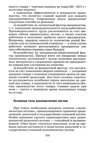 имость товара + торговая наценка на товар (20—25%) +
налоговая наценка;
• повышение эффективности и доходности произ­
водства, что является главной задачей для каждого
предпринимателя. Современная наука предполагает
следующие способы ее решения:
а) воздействие на личностный фактор производства,
т. е. повышение производительности труда работников.
Производительность труда увеличивается за счет вве­
дения гибких премиальных систем, а также участия
работника в получении прибыли своего предприятия.
Например, передача какого-то количества акций бес­
платно или по номинальной стоимости — в этом случае
работник начинает рассматривать предприятие как
свое собственное (пример стран Запада);
б) воздействие на материально-вещественный фак­
тор производства. Прежде всего это внедрение новых
технических достижений с целью экономии расходуе­
мых материалов и сокращения времени на производст­
во товаров при улучшении их качества;
в) воздействие на финансовый фактор, что достига­
ется за счет повышения оборота капитала — ускорения
продажи товара с помощью сокращения сроков на хра­
нение готовой продукции. Для этого должны тщатель­
но исследоваться колебания спроса населения на дан­
ный вид товара, в зависимости от чего изменяются объ­
емы производства этого товара; главная задача при
этом — свести к минимуму время нахождения товара
на складе.
Основные типы экономических систем
При ответе необходимо раскрыть понятие «эконо­
мическая система», проанализировать признаки тради­
ционной, рыночной и государственно-плановой систем.
Особое внимание уделить характеристике двух разно­
видностей рыночной системы — стихийной и организо­
ванной. Ответ будет считаться неполным, если не про­
веден анализ достоинств и недостатков рыночной и го­
сударственно-плановой экономических систем.
153
 