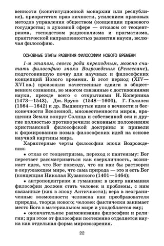 венности (конституционной монархии или республи­
ке), приоритетом прав личности, усилением правовых
методов управления обществом (концепция правового
государства; в духовной сфере — отказом от теоцент-
ризма, господством рационализма и прагматизма,
практической направленностью развития науки, вклю­
чая философию.
ОСНОВНЫЕ ЭТАПЫ РАЗВИТИЯ ФИЛОСОФИИ НОВОГО ВРЕМЕНИ
1-м этапом, своего рода переходным, можно счи­
тать философию эпохи Возрождения (Ренессанс),
подготовившую почву для научных и философских
концепций Нового времени. В этот период (XIV—
X V I вв.) произошли качественные сдвиги в общест­
венном сознании, во многом связанные с достижениями
науки, прежде всего с открытиями Н. Коперника
(1473—1543), Дж. Бруно (1548—1600), Г. Галилея
(1564—1642) и др. Выдвинутые идеи о вечности и бес­
конечности Вселенной, множественности миров, вра­
щении Земли вокруг Солнца и собственной оси и дру­
гие полностью противоречили основным положениям
христианской философской доктрины и привели
к формированию новых философских идей на основе
научной картины мира.
Характерные черты философии эпохи Возрожде­
ния:
• отказ от теоцентризма, переход к пантеизму: Бог
перестает рассматриваться как сверхличность, возни­
кает идея, что Бог повсюду, что он как бы растворен
в окружающем мире, что сама природа — это и есть Бог
(концепция Николая Кузанского (1401—1464);
• антропоцентризм и гуманизм: в центр внимания
философии должен стать человек и проблемы, с ним
связанные (как в эпоху Античности); вера в неограни­
ченные возможности человека как преобразователя
природы, творца нового; человек фактически занимает
место Бога в материальном мире и уподобляется ему;
• окончательное размежевание философии и рели­
гии; при этом от философии постепенно отделяется нау­
ка как отдельная форма мировоззрения.
22
 