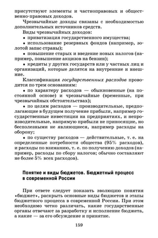 присутствуют элементы и частноправовых и общест­
венно-правовых доходов.
Чрезвычайные доходы связаны с необходимостью
дополнительных источников средств.
Виды чрезвычайных доходов:
• приватизация государственного имущества;
• использование резервных фондов (например, зо­
лотой запас страны);
• повышение старых и введение новых налогов (на­
пример, повышение акцизов на бензин);
• кредиты у других государств или у частных лиц и
организаций, которые делятся на внутренние и внеш­
ние.
Классификация государственных расходов прово­
дится по трем основаниям:
• по характеру расходов — обыкновенные (на по­
стоянной основе) и чрезвычайные (временные, при
чрезвычайных обстоятельствах);
• по целям расходов — производительные, предпо­
лагающие в будущем получение прибыли, например го­
сударственные инвестиции на предприятиях, и непро­
изводительные, напрямую прибыли не приносящие, но
бесполезными не являющиеся, например расходы на
оборону;
• по существу расходов — действительные, т. е. на
определенные потребности общества (95% расходов),
и расходы по взиманию, т. е. по получению доходов (на­
пример, расходы по сбору налогов; обычно составляют
не более 5% всех расходов).
Понятие и виды бюджетов. Бюджетный процесс
в современной России
При ответе следует показать эволюцию понятия
«бюджет», раскрыть основные виды бюджетов и этапы
бюджетного процесса в современной России. При этом
необходимо четко различать, какие государственные
органы отвечают за разработку и исполнение бюджета,
а какие — за его обсуждение и принятие.
159
 