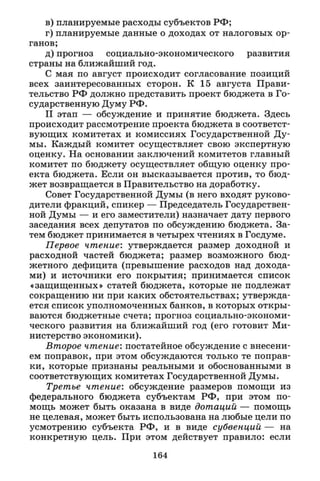 в) планируемые расходы субъектов РФ;
г) планируемые данные о доходах от налоговых ор­
ганов;
д) прогноз социально-экономического развития
страны на ближайший год.
С мая по август происходит согласование позиций
всех заинтересованных сторон. К 15 августа Прави­
тельство РФ должно представить проект бюджета в Го­
сударственную Думу РФ.
I I этап — обсуждение и принятие бюджета. Здесь
происходит рассмотрение проекта бюджета в соответст­
вующих комитетах и комиссиях Государственной Ду­
мы. Каждый комитет осуществляет свою экспертную
оценку. На основании заключений комитетов главный
комитет по бюджету осуществляет общую оценку про­
екта бюджета. Если он высказывается против, то бюд­
жет возвращается в Правительство на доработку.
Совет Государственной Думы (в него входят руково­
дители фракций, спикер — Председатель Государствен­
ной Думы — и его заместители) назначает дату первого
заседания всех депутатов по обсуждению бюджета. За­
тем бюджет принимается в четырех чтениях в Госдуме.
Первое чтение: утверждается размер доходной и
расходной частей бюджета; размер возможного бюд­
жетного дефицита (превышение расходов над дохода­
ми) и источники его покрытия; принимается список
«защищенных» статей бюджета, которые не подлежат
сокращению ни при каких обстоятельствах; утвержда­
ется список уполномоченных банков, в которых откры­
ваются бюджетные счета; прогноз социально-экономи­
ческого развития на ближайший год (его готовит Ми­
нистерство экономики).
Второе чтение: постатейное обсуждение с внесени­
ем поправок, при этом обсуждаются только те поправ­
ки, которые признаны реальными и обоснованными в
соответствующих комитетах Государственной Думы.
Третье чтение: обсуждение размеров помощи из
федерального бюджета субъектам РФ, при этом по­
мощь может быть оказана в виде дотаций — помощь
не целевая, может быть использована на любые цели по
усмотрению субъекта РФ, и в виде субвенций — на
конкретную цель. При этом действует правило: если
164
 