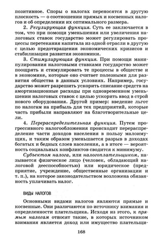 позитивное. Споры о налогах переносятся в другую
плоскость — о соотношении прямых и косвенных нало­
гов и об определении их оптимального размера.
2. Регулирующая функция. Суть ее заключается в
том, что при помощи уменьшения или увеличения на­
логовых ставок государство может регулировать про­
цессы перетекания капитала из одной отрасли в другую
с целью предотвращения экономических кризисов и
стабилизации развития экономики.
3. Стимулирующая функция. При помощи мани­
пулирования налоговыми ставками государство может
поощрять и стимулировать те процессы в обществе и
в экономике, которые оно считает полезными для раз­
вития общества в данных условиях. Например, госу­
дарство может разрешить ускорить списание средств на
амортизационные расходы при одновременном умень­
шении налоговых ставок с целью ускорить ввод в строй
нового оборудования. Другой пример: введение льгот
по налогам на прибыль для тех предприятий, которые
часть прибыли направляют на благотворительные це­
ли.
4. Перераспределительная функция. Путем про­
грессивного налогообложения происходит перераспре­
деление части доходов населения в пользу малоиму­
щих, и таким образом уменьшается разрыв в доходах
богатых и бедных слоев населения, а в итоге — вероят­
ность социальных конфликтов сводится к минимуму.
Субъектом налога, или налогоплательщиком, на­
зывается физическое лицо (человек, обладающий на­
логовой дееспособностью) или юридическое (пред­
приятие, учреждение, общественные организации и
т. п.), на которое законодательством возложена обязан­
ность уплачивать налог.
ВИДЫ НАЛОГОВ
Основными видами налогов являются прямые и
косвенные. Они различаются по источнику взимания и
определенности плательщика. Исходя из этого, к пря­
мым налогам относят такие, в которых источником
взимания является доход или имущество плательщи-
168
 