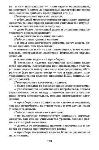 ка, а сам плательщик — лицо строго определенное,
конкретное (примеры: подоходный налог с физических
лиц, налог на прибыль предприятий и т. д.).
Преимущества прямых налогов:
• в большей мере соответствуют принципу справед­
ливости, так как при их взимании учитывается имуще­
ственное положение плательщика;
• дают более постоянный доход и от уровня покупа­
тельского спроса не зависят;
• издержки по взиманию меньше.
Недостатки прямых налогов:
• в годы экономического подъема могут давать до­
ходов меньше, чем косвенные;
• взимаются заметно для плательщика, и это может
вызвать недовольство населения (стремление скрыть
доходы);
• возможны недоимки при сборах.
В косвенных налогах источником взимания явля­
ются предметы потребления или оказываемые услуги,
а плательщиком выступает лицо неопределенное, абст­
рактное (кто покупает товар — тот и становится пла­
тельщиком таких налогов; примеры: НДС, акцизы, на­
лог с продаж).
Преимущества косвенных налогов:
• более доходны во время экономического подъема;
• уплачиваются незаметно для потребителя, отсюда
утрачивается связь между платежом налога и осозна­
нием этого; следовательно, меньше недовольство насе­
ления;
• при сборе почти полностью исключены недоимки,
так как потребитель покупает товар в том случае, если
у него есть деньги.
Недостатки косвенных налогов:
• не полностью соответствуют принципу справед­
ливости, так как не учитывается уровень доходов раз­
ных категорий населения;
• доходы от косвенных налогов непостоянны и за­
висят от уровня экономического роста;
• при сборе косвенных налогов больше расходов по
их взиманию.
169
 