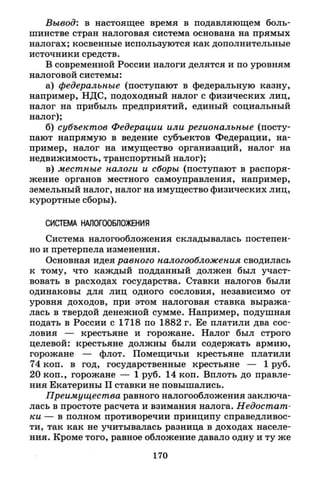 Вывод: в настоящее время в подавляющем боль­
шинстве стран налоговая система основана на прямых
налогах; косвенные используются как дополнительные
источники средств.
В современной России налоги делятся и по уровням
налоговой системы:
а) федеральные (поступают в федеральную казну,
например, НДС, подоходный налог с физических лиц,
налог на прибыль предприятий, единый социальный
налог);
б) субъектов Федерации или региональные (посту­
пают напрямую в ведение субъектов Федерации, на­
пример, налог на имущество организаций, налог на
недвижимость, транспортный налог);
в) местные налоги и сборы (поступают в распоря­
жение органов местного самоуправления, например,
земельный налог, налог на имущество физических лиц,
курортные сборы).
СИСТЕМА НАЛОГООБЛОЖЕНИЯ
Система налогообложения складывалась постепен­
но и претерпела изменения.
Основная идея равного налогообложения сводилась
к тому, что каждый подданный должен был участ­
вовать в расходах государства. Ставки налогов были
одинаковы для лиц одного сословия, независимо от
уровня доходов, при этом налоговая ставка выража­
лась в твердой денежной сумме. Например, подушная
подать в России с 1718 по 1882 г. Ее платили два сос­
ловия — крестьяне и горожане. Налог был строго
целевой: крестьяне должны были содержать армию,
горожане — флот. Помещичьи крестьяне платили
74 коп. в год, государственные крестьяне — 1 руб.
20 коп., горожане — 1 руб. 14 коп. Вплоть до правле­
ния Екатерины I I ставки не повышались.
Преимущества равного налогообложения заключа­
лась в простоте расчета и взимания налога. Недостат­
ки — в полном противоречии принципу справедливос­
ти, так как не учитывалась разница в доходах населе­
ния. Кроме того, равное обложение давало одну и ту же
170
 