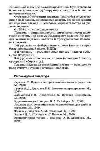 хаотичной и несистематизированной. Существовало
большое количество дублирующих налогов и большие
налоговые ставки.
Субъекты Федерации вводили налоги без согласова­
ния с федеральными органами власти, без определения
их перечня, отсюда — массовое укрывательство от уп­
латы налогов.
С 1998 г. по настоящее время
Переход к рациональности, систематичности нало­
говой системы, по новому Налоговому кодексу РФ вве­
ден четкий перечень налогов и трехуровневая налого­
вая система:
1-й уровень — федеральные налоги (налог на при­
быль, подоходный налог, НДС);
2-й уровень — региональные налоги (налоги субъ­
ектов Федерации);
3-й уровень — местные налоги (земельный налог,
курортный сбор ит. д.).
Главная задача на современном этапе — повышение
роли стимулирующей функции налогов.
Рекомендуемая литература
Березин И. Краткая история экономического развития.
М., 2000.
Грибов В. Д., Грузинов В. П. Экономика предприятия. М.,
2003.
Кашникова Т. В., Костенко Е. П. История экономики.
М., 2006.
Курс экономики / под ред. Б. А. Райзберга. М., 2003.
Райзберг Б. А. Экономическая энциклопедия для детей и
взрослых. М., 1999.
Финансы / под ред. А. М. Ковалевой. М., 1999.
Черник Д. Г., Починок А. П. Налоги. М., 2000.
Экономическая теория / под ред. А. И. Архипова. М.,
2006.
 