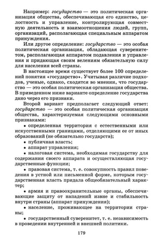 Например: государство — это политическая орга­
низация общества, обеспечивающая его единство, це­
лостность и управление, контролирующая совмест­
ную деятельность и взаимоотношения людей, групп,
организаций, располагающая специальным аппаратом
принуждения.
Или другое определение: государство — это особая
политическая организация, обладающая суверените­
том, располагающая аппаратом подавления и управле­
ния и придающая своим велениям обязательную силу
для населения всей страны.
В настоящее время существует более 100 определе­
ний понятия «государство». Учитывая различие подхо­
дов, ученые, однако, сходятся во мнении, что государ­
ство — это особая политическая организация общества.
В приведенном ниже варианте определение государства
дано через его признаки.
Второй вариант предполагает следующий ответ:
государство — это особая политическая организация
общества, характеризуемая следующими основными
признаками:
• определенная территория с естественными или
искусственными границами, отделяющими ее от иных
образований (не обязательно государств);
• публичная власть;
• аппарат управления;
• налоговая система, необходимая государству для
содержания своего аппарата и осуществляющая госу­
дарственные функции;
• правовая система, т.е. совокупность правил пове­
дения в устной или письменной форме, которым госу­
дарственная власть придала общеобязательный харак­
тер;
• армия и правоохранительные органы, обеспечи­
вающие защиту от нападений извне и стабильность
внутри страны (аппарат принуждения);
• население, проживающее на территории стра­
ны;
• государственный суверенитет, т.е. независимость
в проведении внутренней и внешней политики.
179
 
