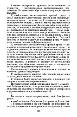 Главная внутренняя причина возникновения го­
сударства — имущественная дифференциация (рас­
слоение). Ее появление обусловили следующие обстоя­
тельства:
1) изобретение металлических орудий труда —*
(знак причинно-следственной связи) рост производи­
тельности труда —* исчезает необходимость в существо­
вании родовой общины, так как теперь отдельно взятая
семья имеет возможность обеспечить себя всем необхо­
димым, —• переход к соседско-территориальной общи­
не, основанной на семейных хозяйствах, —» семья полу­
чает возможность как почти неограниченного обогаще­
ния (все излишки остаются в ее распоряжении), так и
разорения (в случае неурожаев, стихийных бедствий
она уже не может надеяться на помощь рода) -» возни­
кает имущественная дифференциация;
2) изобретение металлических орудий труда —> по­
явление второго общественного разделения труда, т. е.
отделение ремесла от земледелия (появляется группа
людей, которая занимается изготовлением орудий тру­
да и не может обеспечить себя продовольствием) —» не­
избежно возникает обмен, а затем и торговля между ре­
месленниками и земледельцами, а так как обмен и тор­
говля связаны с риском и зависят от соотношения
конъюнктуры обменных эквивалентов, то постепенно
возникает имущественное расслоение.
Среди внешних причин возникновения государства
можно выделить следующие:
1) необходимость защиты собственной территории
от нападений внешних врагов;
2) влияние более развитых народов, у которых уже
сформировалась государственность.
Имущественная дифференциация ведет к социаль­
ной дифференциации, т. е. разделению прежде единого
общества на отдельные группы с разными интересами
и разным объемом прав и обязанностей.
И
Выделяется привилегированный слой. Его форми­
руют:
• разбогатевшие общинники (по признаку богатства);
• военные вожди и их окружение (по признаку бо­
гатства и повышенного морального авторитета (ответь-
183
 