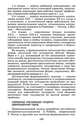 1-я стадия — период свободной конкуренции, где
демократия носит чисто классовый характер, происхо­
дит прямое нарушение прав рабочих (запрет профсою­
зов, ограничение избирательных прав и т. д.);
2-я стадия — период монополистического капита­
лизма (конец X I X — первая половина X X в.), когда и
в экономике, в политической сфере действовали тен­
денции монополизации власти, установления антиде­
мократических режимов (в Германии — Гитлер, в Ита­
лии — Муссолини);
3-я стадия — современная (вторая половина
X X в. — начало X X I в.), основная тенденция прояв­
ляется в стирании граней между классами, реальном
соблюдении прав и свобод человека, укреплении демо­
кратических основ управления обществом, государство
теряет классовый характер и превращается в общесо­
циальную силу.
Во-вторых, в формационную типологию был введен
новый, восточный тип государства (Китай, Индия,
Иран и т. д.), основанный на так называемом «азиат­
ском способе производства» (государственная собствен­
ность на землю, фактическое отсутствие частной собст­
венности, преобладание крестьянских общин, которые
совместно эксплуатируются государством в лице бю­
рократического аппарата, отсюда проистекает беспра­
вие личности, деспотические формы управления, обо­
жествление власти монарха и т. д.).
Достоинства формационного подхода — строгая
логичность, систематизированность и упорядоченность
(каждый новый тип государства проистекает из пре­
дыдущего). Недостатки — чрезмерный схематизм и
обобщенность, не учитывается специфика конкретных
государств. Формационный подход был разработан
только для европейских государств, хотя введение
восточного типа государства во многом решает эту
проблему.
СОВРЕМЕННЫЕ КЛАССИФИКАЦИИ ГОСУДАРСТВ.
ЦИВИЛИЗАЦИОННЫЙ ПОДХОД
Цивилизационный подход разработан английским
историком-культурологом А. Тойнби, американцем
У. Ростоу и другими как антитеза формационного под-
189
 