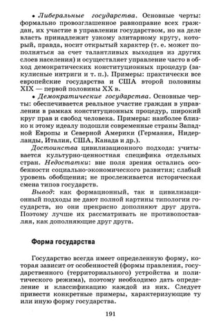 • Либеральные государства. Основные черты:
формально провозглашенное равноправие всех граж­
дан, их участие в управлении государством, но на деле
власть принадлежит узкому элитарному кругу, кото­
рый, правда, носит открытый характер (т. е. может по­
полняться за счет талантливых выходцев из других
слоев населения) и осуществляет управление часто в об­
ход демократических конституционных процедур (за­
кулисные интриги и т. п.). Примеры: практически все
европейские государства и США второй половины
X I X — первой половины X X в.
• Демократические государства. Основные чер­
ты: обеспечивается реальное участие граждан в управ­
лении в рамках конституционных процедур, широкий
круг прав и свобод человека. Примеры: наиболее близ­
ко к этому идеалу подошли современные страны Запад­
ной Европы и Северной Америки (Германия, Нидер­
ланды, Италия, США, Канада и др.).
Достоинства цивилизационного подхода: учиты­
вается культурно-ценностная специфика отдельных
стран. Недостатки: вне поля зрения остались осо­
бенности социально-экономического развития; слабый
уровень обобщения; не прослеживается историческая
смена типов государств.
Вывод: как формационный, так и цивилизаци-
онный подходы не дают полной картины типологии го­
сударств, но они прекрасно дополняют друг друга.
Поэтому лучше их рассматривать не противопостав­
ляя, как дополняющие друг друга.
Форма государства
Государство всегда имеет определенную форму, ко­
торая зависит от особенностей (формы правления, госу­
дарственного (территориального) устройства и поли­
тического режима), поэтому необходимо дать опреде­
ление и классификацию каждой из них. Следует
привести конкретные примеры, характеризующие ту
или иную форму государства.
191
 