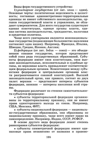 Виды форм государственного устройства:
1) унитарное государство (от лат. unus — один).
Основные черты: политическая неделимость и целост­
ность; составные административно-территориальные
единицы не имеют собственного законодательства, ор­
ганов государственной власти и управления, не обла­
дают суверенитетом. Для всего государства существуют
единая конституция, единые органы власти, еди­
ная система законодательства, гражданство, налоговая
и кредитная политика.
Чаще всего унитарными являются мононациональ­
ные государства (подавляющее большинство населения
составляет одна нация). Например, Франция, Италия,
Швеция, Греция, Япония, Англия;
2) федерация (от лат. fedus — союз) — это объеди­
ненное союзное государство, которое представляет
собой союз ряда государственных образований. Субъ­
екты федерации имеют свои конституции, свои выс­
шие законодательные, исполнительные и судебные ор­
ганы, но верховная власть принадлежит соответствую­
щим федеральным органам. Компетенция между субъ­
ектами федерации и центральными органами влас­
ти разграничивается союзной конституцией. Высший
законодательный орган, как правило, состоит из двух
палат: верхняя — представляет интересы субъектов
федерации, нижняя — интересы населения всей стра­
ны.
Федерации различают по степени самостоятельнос­
ти субъектов федерации:
• субъекты территориальной федерации организо­
ваны по территориальному признаку, они не имеют
права одностороннего выхода из союза. Например,
США, Мексика, ФРГ;
• субъекты национальной федерации — националь­
но-государственные образования, они образованы по
национальному признаку, чаще всего имеют право на
самоопределение. Например, Индия, СССР, РСФСР.
В основе другого вида федерации лежит степень
равноправия субъектов федерации:
• субъекты симметричной федерации имеют оди­
наковые права независимо от названия и правово-
195
 