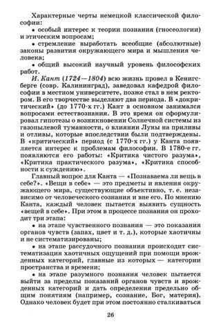 Характерные черты немецкой классической фило­
софии:
• особый интерес к теории познания (гносеологии)
и этическим вопросам;
• стремление выработать всеобщие (абсолютные)
законы развития окружающего мира и мышления че­
ловека;
• общий высокий научный уровень философских
работ.
И. Кант (1724—1804) всю жизнь провел в Кенигс­
берге (совр. Калининград), заведовал кафедрой фило­
софии в местном университете, позже стал в нем ректо­
ром. В его творчестве выделяют два периода. В «докри-
тический» (до 1770-х гг.) Кант в основном занимался
вопросами естествознания. В это время он сформули­
ровал гипотезы о возникновении Солнечной системы из
газопылевой туманности, о влиянии Луны на приливы
и отливы, которые впоследствии были подтверждены.
В «критический» период (с 1770-х гг.) у Канта появ­
ляется интерес к проблемам философии. В 1780-е гг.
появляются его работы: «Критика чистого разума»,
«Критика практического разума», «Критика способ­
ности к суждению».
Главный вопрос для Канта — «Познаваема ли вещь в
себе?». «Вещи в себе» — это предметы и явления окру­
жающего мира, существующие объективно, т. е. неза­
висимо от человеческого сознания и вне его. По мнению
Канта, каждый человек пытается выявить сущность
«вещей в себе». При этом в процессе познания он прохо­
дит три этапа:
• на этапе чувственного познания — это показания
органов чувств (запах, цвет и т. д.), которые хаотичны
и не систематизированы;
• на этапе рассудочного познания происходит сис­
тематизация хаотичных ощущений при помощи врож­
денных категорий, главные из которых — категории
пространства и времени;
• на этапе разумного познания человек пытается
выйти за пределы показаний органов чувств и врож­
денных категорий и дать определения предельно об­
щим понятиям (например, сознание, Бог, материя).
Однако человек будет при этом постоянно сталкиваться
26
 