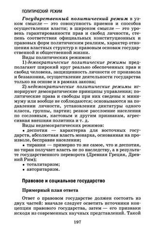 ПОЛИТИЧЕСКИЙ РЕЖИМ
Государственный политический режим в уз­
ком смысле — это совокупность приемов и способов
осуществления власти; в широком смысле — это уро­
вень гарантированности прав и свобод личности, сте­
пень соответствия официальных конституционных и
правовых форм политическим реалиям, характер отно­
шения властных структур к правовым основам государ­
ственной и общественной жизни.
Виды политических режимов:
1) демократические политические режимы пред­
полагают широкий круг реально обеспеченных прав и
свобод человека, защищенность личности от произвола
и беззакония, осуществление деятельности государства
только на основе и в рамках закона;
2) недемократические политические режимы иг­
норируют демократические принципы управления; по­
литические права и свободы при них сведены к мини­
муму или вообще не соблюдаются; основываются на по­
давлении личности, установлении диктатуры одного
класса, группы, партии; резкое расслоение населения
по сословным, кастовым и другим признакам, агрес­
сивная внешняя политика и т. д.
Виды недемократических режимов:
• деспотия — характерна для восточных госу­
дарств, абсолютная власть монарха, основанная на про­
изволе, бесправие населения;
• тирания — примерно то же самое, что и деспотия,
но тиран получает власть не по наследству, а в результа­
те государственного переворота (Древняя Греция, Древ­
ний Рим);
• тоталитаризм;
• авторитаризм.
Правовое и социальное государство
Примерный план ответа
Ответ о правовом государстве должен состоять из
двух частей: вначале следует осветить источники кон­
цепции правового государства, затем — его признаки
исходя из современных научных представлений. Такой
197
 
