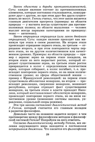 Закон единства и борьбы противоположностей.
Суть: каждое явление состоит из противоположных
элементов, которые постоянно сталкиваются, конкури­
руют друг с другом, но при этом друг без друга сущест­
вовать не могут. Гегель считал, что этот закон является
главным двигателем прогресса (примеры: из области
природы — у магнита всегда существуют два противо­
положных полюса; из области мышления — человек
мыслит всегда парными категориями по принципу:
тезис — антитезис).
Закон отрицания отрицания (или закон двойного
отрицания). Суть: каждое явление проходит как ми­
нимум три этапа в своем развитии. На втором этапе
происходит отрицание первого этапа, на третьем — от­
рицание второго, и при этом повторяются черты пер­
вого этапа, но на другом количественном или качест­
венном уровнях. Примеры: из области природы — при­
мер с зерном: зерно на первом этапе посадили, на
втором этапе из него вырастает росток, который от­
рицает существование зерна, на третьем этапе росток
превращается в колос с определенным количеством
зерен, которые собирают, а колос погибает, т. е. про­
исходит повторение первого этапа, но на ином количе­
ственном уровне; из сферы общественной жизни —
пример с Французской революцией: на первом этапе
существовала абсолютная монархия, на втором — про­
исходит революция, свержение монархии, возникает
республика, которая отрицает факт существования
монархии, на третьем этапе к власти приходит Напо­
леон, который восстанавливает абсолютную монархию,
происходит повторение первого этапа, но на ином ка­
чественном уровне (изменение системы законов, уп­
равления, социальной опоры режима).
Эти три закона составляют диалектический метод
Г. Гегеля, который считается его главным вкладом
в развитие философии.
Довольно часто на экзамене задается вопрос: в чем
противоречие между философским методом и философ­
ской системой Гегеля? Попробуем на него ответить.
Согласно диалектическому методу Гегеля, все яв­
ления окружающего мира находятся в постоянном
непрерывном движении. Что касается его философской
29
 
