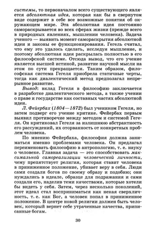 системы, то первоначалом всего существующего явля­
ется абсолютная идея, которая как бы в свернутом
виде содержит в себе все возможные понятия об ок­
ружающем мире. Эта абсолютная идея постоянно
самораскрывается во всех сферах жизни (прежде всего
в природных явлениях, мышлении человека). Задача
ученого — выявить момент самораскрытия абсолютной
идеи и законы ее функционирования. Гегель считал,
что ему это удалось сделать, исследуя мышление, и
поэтому абсолютная идея раскрылась полностью в его
философской системе. Отсюда вывод, что его учение
является высшей истиной, развитие научной мысли на
этом по сути прекращается. Таким образом, фило­
софская система Гегеля приобрела статичные черты,
тогда как диалектический метод предполагал непре­
рывное развитие.
Вывод: вклад Гегеля в философию заключается
в разработке диалектического метода, а также учении
о праве и государстве как составных частях абсолютной
идеи.
Л. Фейербах (1804—1872) был учеником Гегеля, но
затем подверг его учение критике. Фейербах первым
выявил противоречие между методом и системой Геге­
ля. Он критиковал Гегеля за излишнюю абстрактность
его рассуждений, их оторванность от конкретных проб­
лем человека.
По мнению Фейербаха, философия должна зани­
маться именно проблемами человека. Он предлагал
переименовать философию в антропологию, т. е. науку
о человеке. Главная задача — это способствовать мак­
симальной самореализации человеческой личности,
чему препятствует религия, которая ставит человека
в приниженное положение, убивает веру в себя. Люди
сами создали богов по своему образу и подобию; они
нуждались в идеале, образце для подражания и сами
создали его, наделив теми качествами, которые хотели
бы видеть у себя. Затем, через несколько поколений,
этот идеал стал восприниматься как некая сверхлич­
ность, т. е. как Бог, а человек попал в приниженное
положение. В центре новой религии должен быть чело­
век, который вернет себе утраченные качества, припи­
санные богам.
30
 