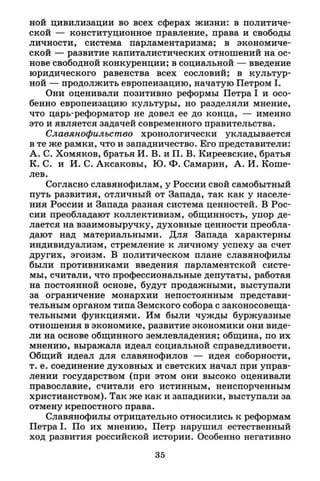 ной цивилизации во всех сферах жизни: в политиче­
ской — конституционное правление, права и свободы
личности, система парламентаризма; в экономиче­
ской — развитие капиталистических отношений на ос­
нове свободной конкуренции; в социальной — введение
юридического равенства всех сословий; в культур­
ной — продолжить европеизацию, начатую Петром I .
Они оценивали позитивно реформы Петра I и осо­
бенно европеизацию культуры, но разделяли мнение,
что царь-реформатор не довел ее до конца, — именно
это и является задачей современного правительства.
Славянофильство хронологически укладывается
в те же рамки, что и западничество. Его представители:
А. С. Хомяков, братья И. В. и П. В. Киреевские, братья
К. С. и И. С. Аксаковы, Ю. Ф. Самарин, А. И. Коше-
лев.
Согласно славянофилам, у России свой самобытный
путь развития, отличный от Запада, так как у населе­
ния России и Запада разная система ценностей. В Рос­
сии преобладают коллективизм, общинность, упор де­
лается на взаимовыручку, духовные ценности преобла­
дают над материальными. Для Запада характерны
индивидуализм, стремление к личному успеху за счет
других, эгоизм. В политическом плане славянофилы
были противниками введения парламентской систе­
мы, считали, что профессиональные депутаты, работая
на постоянной основе, будут продажными, выступали
за ограничение монархии непостоянным представи­
тельным органом типа Земского собора с законосовеща­
тельными функциями. Им были чужды буржуазные
отношения в экономике, развитие экономики они виде­
ли на основе общинного землевладения; община, по их
мнению, выражала идеал социальной справедливости.
Общий идеал для славянофилов — идея соборности,
т. е. соединение духовных и светских начал при управ­
лении государством (при этом они высоко оценивали
православие, считали его истинным, неиспорченным
христианством). Так же как и западники, выступали за
отмену крепостного права.
Славянофилы отрицательно относились к реформам
Петра I . По их мнению, Петр нарушил естественный
ход развития российской истории. Особенно негативно
35
 