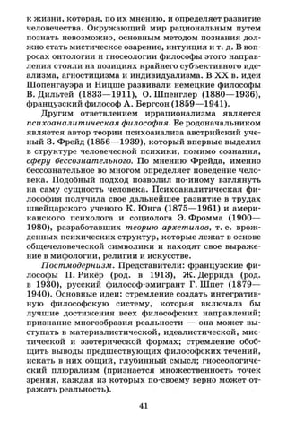к жизни, которая, по их мнению, и определяет развитие
человечества. Окружающий мир рациональным путем
познать невозможно, основным методом познания дол­
жно стать мистическое озарение, интуиция и т. д. В воп­
росах онтологии и гносеологии философы этого направ­
ления стояли на позициях крайнего субъективного иде­
ализма, агностицизма и индивидуализма. В X X в. идеи
Шопенгауэра и Ницше развивали немецкие философы
В. Дильтей (1833—1911), О.Шпенглер (1880—1936),
французский философ А. Бергсон (1859—1941).
Другим ответвлением иррационализма является
психоаналитическая философия. Ее родоначальником
является автор теории психоанализа австрийский уче­
ный 3. Фрейд (1856—1939), который впервые выделил
в структуре человеческой психики, помимо сознания,
сферу бессознательного. По мнению Фрейда, именно
бессознательное во многом определяет поведение чело­
века. Подобный подход позволил по-иному взглянуть
на саму сущность человека. Психоаналитическая фи­
лософия получила свое дальнейшее развитие в трудах
швейцарского ученого К. Юнга (1875—1961) и амери­
канского психолога и социолога Э. Фромма (1900—
1980), разработавших теорию архетипов, т. е. врож­
денных психических структур, которые лежат в основе
общечеловеческой символики и находят свое выраже­
ние в мифологии, религии и искусстве.
Постмодернизм. Представители: французские фи­
лософы П. Рикёр (род. в 1913), Ж. Деррида (род.
в 1930), русский философ-эмигрант Г. Шпет (1879—
1940). Основные идеи: стремление создать интегратив-
ную философскую систему, которая включала бы
лучшие достижения всех философских направлений;
признание многообразия реальности — она может вы­
ступать в материалистической, идеалистической, мис­
тической и эзотерической формах; стремление обоб­
щить выводы предшествующих философских течений,
искать в них общий, глубинный смысл; гносеологиче­
ский плюрализм (признается множественность точек
зрения, каждая из которых по-своему верно может от­
ражать реальность).
41
 