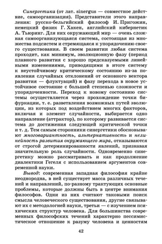 Синергетика (от лат. sinergus — совместное дейст­
вие, самоорганизация). Представители этого направ­
ления: русско-бельгийский философ И. Пригожий,
немецкий физик Г. Хакен, английский кибернетик
А. Тьюринг. Для них окружающий мир — очень слож­
ная самоорганизующаяся система, состоящая из мно­
жества подсистем и стремящаяся к упорядочению свое­
го существования. В своем развитии любая система
проходит, как минимум, эволюционную фазу (период
плавного развития с хорошо предсказуемыми линей­
ными изменениями, приводящими в итоге систему
к неустойчивому критическому состоянию из-за по­
явления случайных отклонений от основного вектора
развития — флуктуаций) и фазу перехода в новое ус­
тойчивое состояние с большей степенью сложности и
упорядоченности. Переход к новому состоянию сис­
темы осуществляется через прохождение точки би­
фуркации, т. е. разветвления возможных путей эволю­
ции, из которых под воздействием многих факторов,
включая и элемент случайности, выбирается одно
направление (аттрактор), по которому развивается сис­
тема до достижения следующей критической точки
и т. д. Тем самым сторонники синергетики обосновыва­
ют многовариантность, альтернативность и нели­
нейность развития окружающего мира, отказываются
от строгой детерминированности явлений, признавая
значительную роль случайности. Одновременно сине­
ргетику можно рассматривать и как продолжение
диалектики Гегеля с использованием аргументов сов­
ременной науки.
Вывод: современная западная философия крайне
неоднородна, в ней существует масса различных тече­
ний и направлений, по-разному трактующих основные
проблемы, которые должны быть в центре внимания
философов. Одни из них считают таковыми поиск
смысла человеческого существования, другие связыва­
ют их с методологией науки, третьи — с изучением пси­
хических структур человека. Для большинства совре­
менных философских течений характерно пессимис­
тическое отношение к разуму человека и ценностям
42
 