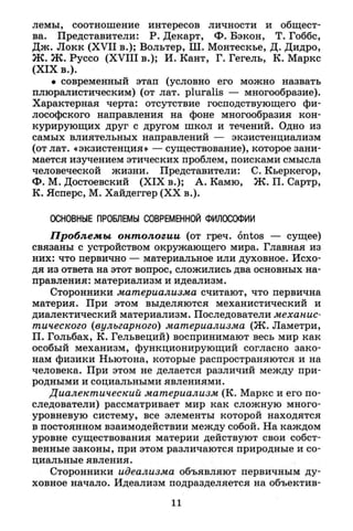 лемы, соотношение интересов личности и общест­
ва. Представители: Р. Декарт, Ф. Бэкон, Т. Гоббс,
Дж. Локк (XVII в.); Вольтер, Ш. Монтескье, Д. Дидро,
Ж. Ж. Руссо (XVIII в.); И. Кант, Г. Гегель, К. Маркс
(XIX в.).
• современный этап (условно его можно назвать
плюралистическим) (от лат. pluralis — многообразие).
Характерная черта: отсутствие господствующего фи­
лософского направления на фоне многообразия кон­
курирующих друг с другом школ и течений. Одно из
самых влиятельных направлений — экзистенциализм
(от лат. «экзистенция» — существование), которое зани­
мается изучением этических проблем, поисками смысла
человеческой жизни. Представители: С. Кьеркегор,
Ф. М. Достоевский (XIX в.); А. Камю, Ж. П. Сартр,
К. Ясперс, М. Хайдеггер (XX в.).
ОСНОВНЫЕ ПРОБЛЕМЫ СОВРЕМЕННОЙ ФИЛХОФИИ
Проблемы онтологии (от греч. ontos — сущее)
связаны с устройством окружающего мира. Главная из
них: что первично — материальное или духовное. Исхо­
дя из ответа на этот вопрос, сложились два основных на­
правления: материализм и идеализм.
Сторонники материализма считают, что первична
материя. При этом выделяются механистический и
диалектический материализм. Последователи механис­
тического (вульгарного) материализма (Ж. Ламетри,
П. Гольбах, К. Гельвеций) воспринимают весь мир как
особый механизм, функционирующий согласно зако­
нам физики Ньютона, которые распространяются и на
человека. При этом не делается различий между при­
родными и социальными явлениями.
Диалектический материализм (К. Маркс и его по­
следователи) рассматривает мир как сложную много­
уровневую систему, все элементы которой находятся
в постоянном взаимодействии между собой. На каждом
уровне существования материи действуют свои собст­
венные законы, при этом различаются природные и со­
циальные явления.
Сторонники идеализма объявляют первичным ду­
ховное начало. Идеализм подразделяется на объектив-
11
 
