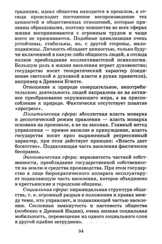 традиции, идеал общества находится в прошлом, а от­
сюда происходит постоянное воспроизведение тех
ценностей и общественных отношений, которые при­
знаны образцовыми, поэтому новшества во всех сферах
жизни воспринимаются с огромным трудом и чаще
всего не приживаются. Подобные цивилизации очень
устойчивы, стабильны, но, с другой стороны, мало­
подвижны. Личность обладает ценностью, только буду­
чи включенной в какую-либо общность людей, а отсюда
полное преобладание коллективистской психологии.
Большую роль в жизни населения играет духовенство;
государство носит теократический характер (соеди­
нение светской и духовной власти в руках правителя),
например в Древнем Египте.
Отношение к природе созерцательное, непотреби­
тельское; деятельность людей направлена не на актив­
ное преобразование окружающего мира, а на приспо­
собление к природе. Фактически отсутствует понятие
«прогресс».
Политическая сфера: абсолютная власть монарха
и деспотический режим правления — власть монарха
основана на произволе, а не на законах. Главный метод
управления — прямое насилие и принуждение, власть
государства носит ярко выраженный репрессивный
характер, при этом действует принцип: «Власть дает
богатство». Подавляющая часть населения фактически
бесправна.
Экономическая сфера: неразвитость частной собст­
венности, преобладание государственной собственнос­
ти на землю и средства производства. При этом государ­
ство в лице бюрократического аппарата эксплуатиру­
ет подавляющую часть населения, которое объединено
в крестьянские и городские общины.
Социальная сфера: пирамидальная структура обще­
ства, т. е. огромный разрыв в положении и правах меж­
ду теми, кто управляет, и подавляющей частью населе­
ния. Сословная замкнутость и кастовость общества
(особенно в Древней Индии), очень низкая социальная
мобильность, перемещение из одного социального слоя
в другой крайне затруднено.
54
 