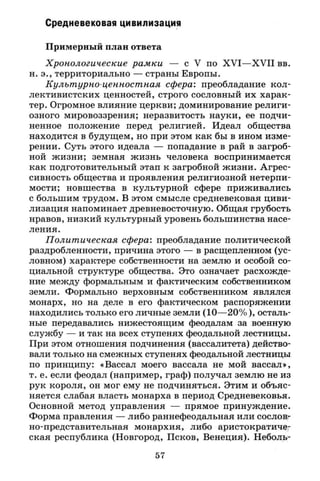 Средневековая цивилизация
Примерный план ответа
Хронологические рамки — с V по X V I — X V I I вв.
н. э., территориально — страны Европы.
Культурно-ценностная сфера: преобладание кол­
лективистских ценностей, строго сословный их харак­
тер. Огромное влияние церкви; доминирование религи­
озного мировоззрения; неразвитость науки, ее подчи­
ненное положение перед религией. Идеал общества
находится в будущем, но при этом как бы в ином изме­
рении. Суть этого идеала — попадание в рай в загроб­
ной жизни; земная жизнь человека воспринимается
как подготовительный этап к загробной жизни. Агрес­
сивность общества и проявления религиозной нетерпи­
мости; новшества в культурной сфере приживались
с большим трудом. В этом смысле средневековая циви­
лизация напоминает древневосточную. Общая грубость
нравов, низкий культурный уровень большинства насе­
ления.
Политическая сфера: преобладание политической
раздробленности, причина этого — в расщепленном (ус­
ловном) характере собственности на землю и особой со­
циальной структуре общества. Это означает расхожде­
ние между формальным и фактическим собственником
земли. Формально верховным собственником являлся
монарх, но на деле в его фактическом распоряжении
находились только его личные земли (10—20%), осталь­
ные передавались нижестоящим феодалам за военную
службу — и так на всех ступенях феодальной лестницы.
При этом отношения подчинения (вассалитета) действо­
вали только на смежных ступенях феодальной лестницы
по принципу: «Вассал моего вассала не мой вассал»,
т. е. если феодал (например, граф) получал землю не из
рук короля, он мог ему не подчиняться. Этим и объяс­
няется слабая власть монарха в период Средневековья.
Основной метод управления — прямое принуждение.
Форма правления — либо раннефеодальная или сослов-
но-представительная монархия, либо аристократиче­
ская республика (Новгород, Псков, Венеция). Неболь-
57
 