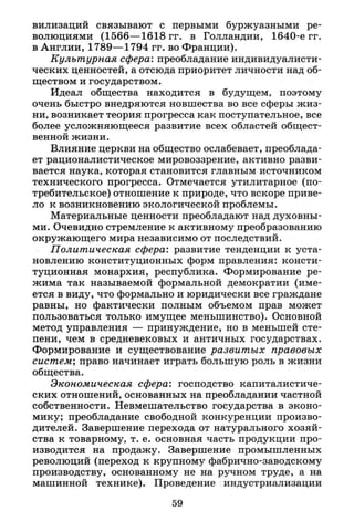 вилизаций связывают с первыми буржуазными ре­
волюциями (1566—1618 гг. в Голландии, 1640-е гг.
в Англии, 1789—1794 гг. во Франции).
Культурная сфера: преобладание индивидуалисти­
ческих ценностей, а отсюда приоритет личности над об­
ществом и государством.
Идеал общества находится в будущем, поэтому
очень быстро внедряются новшества во все сферы жиз­
ни, возникает теория прогресса как поступательное, все
более усложняющееся развитие всех областей общест­
венной жизни.
Влияние церкви на общество ослабевает, преоблада­
ет рационалистическое мировоззрение, активно разви­
вается наука, которая становится главным источником
технического прогресса. Отмечается утилитарное (по­
требительское) отношение к природе, что вскоре приве­
ло к возникновению экологической проблемы.
Материальные ценности преобладают над духовны­
ми. Очевидно стремление к активному преобразованию
окружающего мира независимо от последствий.
Политическая сфера: развитие тенденции к уста­
новлению конституционных форм правления: консти­
туционная монархия, республика. Формирование ре­
жима так называемой формальной демократии (име­
ется в виду, что формально и юридически все граждане
равны, но фактически полным объемом прав может
пользоваться только имущее меньшинство). Основной
метод управления — принуждение, но в меньшей сте­
пени, чем в средневековых и античных государствах.
Формирование и существование развитых правовых
систем; право начинает играть большую роль в жизни
общества.
Экономическая сфера: господство капиталистиче­
ских отношений, основанных на преобладании частной
собственности. Невмешательство государства в эконо­
мику; преобладание свободной конкуренции произво­
дителей. Завершение перехода от натурального хозяй­
ства к товарному, т. е. основная часть продукции про­
изводится на продажу. Завершение промышленных
революций (переход к крупному фабрично-заводскому
производству, основанному не на ручном труде, а на
машинной технике). Проведение индустриализации
59
 