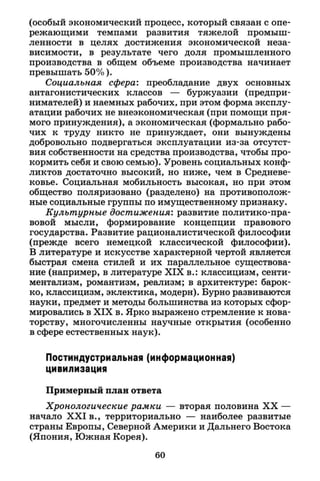 (особый экономический процесс, который связан с опе­
режающими темпами развития тяжелой промыш­
ленности в целях достижения экономической неза­
висимости, в результате чего доля промышленного
производства в общем объеме производства начинает
превышать 50%).
Социальная сфера: преобладание двух основных
антагонистических классов — буржуазии (предпри­
нимателей) и наемных рабочих, при этом форма эксплу­
атации рабочих не внеэкономическая (при помощи пря­
мого принуждения), а экономическая (формально рабо­
чих к труду никто не принуждает, они вынуждены
добровольно подвергаться эксплуатации из-за отсутст­
вия собственности на средства производства, чтобы про­
кормить себя и свою семью). Уровень социальных конф­
ликтов достаточно высокий, но ниже, чем в Средневе­
ковье. Социальная мобильность высокая, но при этом
общество поляризовано (разделено) на противополож­
ные социальные группы по имущественному признаку.
Культурные достижения: развитие политико-пра­
вовой мысли, формирование концепции правового
государства. Развитие рационалистической философии
(прежде всего немецкой классической философии).
В литературе и искусстве характерной чертой является
быстрая смена стилей и их параллельное существова­
ние (например, в литературе X I X в.: классицизм, сенти­
ментализм, романтизм, реализм; в архитектуре: барок­
ко, классицизм, эклектика, модерн). Бурно развиваются
науки, предмет и методы большинства из которых сфор­
мировались в X I X в. Ярко выражено стремление к нова­
торству, многочисленны научные открытия (особенно
в сфере естественных наук).
Постиндустриальная (информационная)
цивилизация
Примерный план ответа
Хронологические рамки — вторая половина X X —
начало X X I в., территориально — наиболее развитые
страны Европы, Северной Америки и Дальнего Востока
(Япония, Южная Корея).
60
 