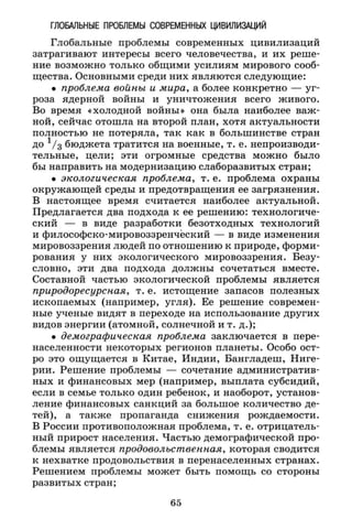 ГЛОБАЛЬНЫЕ ПРОБЛЕМЫ СОВРЕМЕННЫХ ЦИВИЛИЗАЦИЙ
Глобальные проблемы современных цивилизаций
затрагивают интересы всего человечества, и их реше­
ние возможно только общими усилиям мирового сооб­
щества. Основными среди них являются следующие:
• проблема войны и мира, а более конкретно — уг­
роза ядерной войны и уничтожения всего живого.
Во время «холодной войны» она была наиболее важ­
ной, сейчас отошла на второй план, хотя актуальности
полностью не потеряла, так как в большинстве стран
до 1 / 3 бюджета тратится на военные, т. е. непроизводи­
тельные, цели; эти огромные средства можно было
бы направить на модернизацию слаборазвитых стран;
• экологическая проблема, т. е. проблема охраны
окружающей среды и предотвращения ее загрязнения.
В настоящее время считается наиболее актуальной.
Предлагается два подхода к ее решению: технологиче­
ский — в виде разработки безотходных технологий
и философско-мировоззренчёский — в виде изменения
мировоззрения людей по отношению к природе, форми­
рования у них экологического мировоззрения. Безу­
словно, эти два подхода должны сочетаться вместе.
Составной частью экологической проблемы является
природоресурсная, т. е. истощение запасов полезных
ископаемых (например, угля). Ее решение современ­
ные ученые видят в переходе на использование других
видов энергии (атомной, солнечной и т. д.);
• демографическая проблема заключается в пере­
населенности некоторых регионов планеты. Особо ост­
ро это ощущается в Китае, Индии, Бангладеш, Ниге­
рии. Решение проблемы — сочетание административ­
ных и финансовых мер (например, выплата субсидий,
если в семье только один ребенок, и наоборот, установ­
ление финансовых санкций за большое количество де­
тей), а также пропаганда снижения рождаемости.
В России противоположная проблема, т. е. отрицатель­
ный прирост населения. Частью демографической про­
блемы является продовольственная, которая сводится
к нехватке продовольствия в перенаселенных странах.
Решением проблемы может быть помощь со стороны
развитых стран;
65
 