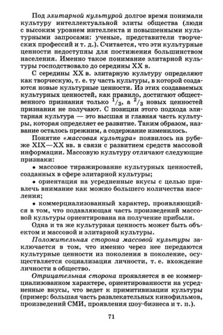 Под элитарной культурой долгое время понимали
культуру интеллектуальной элиты общества (люди
с высоким уровнем интеллекта и повышенными куль­
турными запросами: ученые, представители творче­
ских профессий и т. д.). Считается, что эти культурные
ценности недоступны для постижения большинством
населения. Именно такое понимание элитарной куль­
туры господствовало до середины X X в.
С середины X X в. элитарную культуру определяют
как творческую, т. е. ту часть культуры, в которой созда­
ются новые культурные ценности. Из этих создаваемых
культурных ценностей, как правило, достигают общест­
венного признания только 1 / з , а 2 / 3 новых ценностей
признания не получают. С позиции этого подхода эли­
тарная культура — это высшая и главная часть культу­
ры, которая определяет ее развитие. Таким образом, наз­
вание осталось прежним, а содержание изменилось.
Понятие «массовая культура» появилось на рубе­
же X I X — X X вв. в связи с развитием средств массовой
информации. Массовую культуру отличают следующие
признаки:
• массовое тиражирование культурных ценностей,
созданных в сфере элитарной культуры;
• ориентация на усредненные вкусы с целью при­
влечь внимание как можно большего количества насе­
ления;
• коммерциализованный характер, проявляющий­
ся в том, что подавляющая часть произведений массо­
вой культуры ориентирована на получение прибыли.
Одна и та же культурная ценность может быть объ­
ектом и массовой и элитарной культуры.
Положительная сторона массовой культуры за­
ключается в том, что именно через нее передаются
культурные ценности из поколения в поколение, осу­
ществляется социализация личности, т. е. вхождение
личности в общество.
Отрицательная сторона проявляется в ее коммер-
циализованном характере, ориентированности на усред­
ненные вкусы, что ведет к примитивизации культуры
(пример: большая часть развлекательных кинофильмов,
произведений СМИ, проявления шоу-бизнеса и т. п.).
71
 
