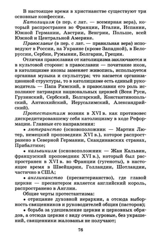 В настоящее время в христианстве существуют три
основные конфессии.
Католицизм (в пер. с лат. — всемирная вера), ко­
торый распространен во Франции, Италии, Испании,
Южной Германии, Австрии, Венгрии, Польше, всей
Южной и Центральной Америке.
Православие (в пер. с лат. — правильная вера) испо­
ведуют в России, на Украине (кроме Западной), в Бело­
руссии, Сербии, Румынии, Болгарии, Греции.
Отличия православия от католицизма заключаются и
в культовой стороне: в православии — почитание икон,
в католицизме иконы заменяет живопись, используется
органная музыка и скульптура; что касается организа­
ционной структуры, то в католицизме есть единый руко­
водитель — Папа Римский, в православии его роль ис­
полняют патриархи национальных церквей (Всея Руси,
Грузинский, Сербский, Болгарский, Константинополь­
ский, Антиохийский, Иерусалимский, Александрий­
ский).
Протестантизм возник в X V I в. как противовес
дискредитировавшему себя католицизму в ходе Рефор­
мации. Главные его направления:
• лютеранство (основоположник — Мартин Лю­
тер, немецкий проповедник X V I в.), которое распрост­
ранено в Северной Германии, Скандинавских странах,
Прибалтике;
• кальвинизм (основоположник — Жан Кальвин,
французский проповедник X V I в.), который был рас­
пространен в X V I в. во Франции (гугеноты), в насто­
ящее время в Швейцарии, Голландии, Шотландии,
частично в США;
• англиканство (пресвитерианство), где главой
церкви — пресвитером является английский король,
распространено в Англии.
Общие черты протестантизма:
• отрицание духовной иерархии, а отсюда выбор­
ность священников и руководителей общин (пасторов);
• борьба за удешевление церкви и церковных обря­
дов, а отсюда церкви с виду очень суровые, без украше­
ний, священники жалованья не получают;
76
 