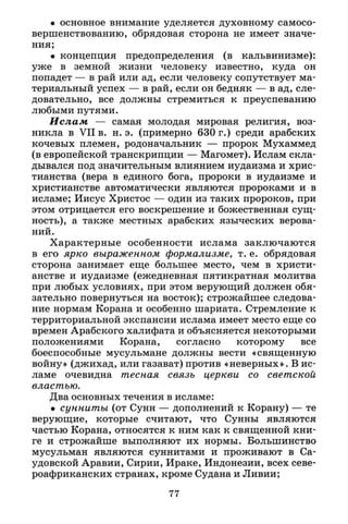 • основное внимание уделяется духовному самосо­
вершенствованию, обрядовая сторона не имеет значе­
ния;
• концепция предопределения (в кальвинизме):
уже в земной жизни человеку известно, куда он
попадет — в рай или ад, если человеку сопутствует ма­
териальный успех — в рай, если он бедняк — в ад, сле­
довательно, все должны стремиться к преуспеванию
любыми путями.
Ислам — самая молодая мировая религия, воз­
никла в VII в. н. э. (примерно 630 г.) среди арабских
кочевых племен, родоначальник — пророк Мухаммед
(в европейской транскрипции — Магомет). Ислам скла­
дывался под значительным влиянием иудаизма и хрис­
тианства (вера в единого бога, пророки в иудаизме и
христианстве автоматически являются пророками и в
исламе; Иисус Христос — один из таких пророков, при
этом отрицается его воскрешение и божественная сущ­
ность), а также местных арабских языческих верова­
ний.
Характерные особенности ислама заключаются
в его ярко выраженном формализме, т. е. обрядовая
сторона занимает еще большее место, чем в христи­
анстве и иудаизме (ежедневная пятикратная молитва
при любых условиях, при этом верующий должен обя­
зательно повернуться на восток); строжайшее следова­
ние нормам Корана и особенно шариата. Стремление к
территориальной экспансии ислама имеет место еще со
времен Арабского халифата и объясняется некоторыми
положениями Корана, согласно которому все
боеспособные мусульмане должны вести «священную
войну» (джихад, или газават) против «неверных». В ис­
ламе очевидна тесная связь церкви со светской
властью.
Два основных течения в исламе:
• сунниты (от Сунн — дополнений к Корану) — те
верующие, которые считают, что Сунны являются
частью Корана, относятся к ним как к священной кни­
ге и строжайше выполняют их нормы. Большинство
мусульман являются суннитами и проживают в Са­
удовской Аравии, Сирии, Ираке, Индонезии, всех севе­
роафриканских странах, кроме Судана и Ливии;
77
 