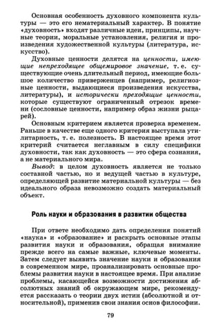 Основная особенность духовного компонента куль­
туры — это его нематериальный характер. В понятие
«духовность» входят различные идеи, принципы, науч­
ные теории, моральные установления, религия и про­
изведения художественной культуры (литература, ис­
кусство).
Духовные ценности делятся на ценности, имею­
щие непреходящее общемировое значение, т. е. су­
ществующие очень длительный период, имеющие боль­
шое количество приверженцев (например, религиоз­
ные ценности, выдающиеся произведения искусства,
литературы), и исторически преходящие ценности,
которые существуют ограниченный отрезок време­
ни (сословные ценности, например образ жизни рыца­
рей).
Основным критерием является проверка временем.
Раньше в качестве еще одного критерия выступала ути­
литарность, т. е. полезность. В настоящее время этот
критерий считается неглавным в силу специфики
духовности, так как духовность — это сфера сознания,
а не материального мира.
Вывод: в целом духовность является не только
составной частью, но и ведущей частью в культуре,
определяющей развитие материальной культуры — без
идеального образа невозможно создать материальный
объект.
Роль науки и образования в развитии общества
При ответе необходимо дать определения понятий
«наука» и «образование» и раскрыть основные этапы
развития науки и образования, обращая внимание
прежде всего на самые важные, ключевые моменты.
Затем следует выявить значение науки и образования
в современном мире, проанализировать основные про­
блемы развития науки в настоящее время. При анализе
проблемы, касающейся возможности достижения аб­
солютных знаний об окружающем мире, рекоменду­
ется рассказать о теории двух истин (абсолютной и от­
носительной), применив свои знания основ философии.
79
 