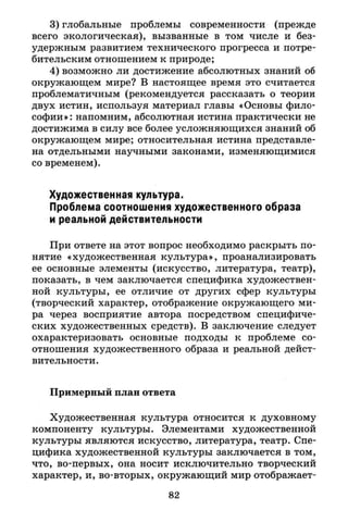 3) глобальные проблемы современности (прежде
всего экологическая), вызванные в том числе и без­
удержным развитием технического прогресса и потре­
бительским отношением к природе;
4) возможно ли достижение абсолютных знаний об
окружающем мире? В настоящее время это считается
проблематичным (рекомендуется рассказать о теории
двух истин, используя материал главы «Основы фило­
софии»: напомним, абсолютная истина практически не
достижима в силу все более усложняющихся знаний об
окружающем мире; относительная истина представле­
на отдельными научными законами, изменяющимися
со временем).
Художественная культура.
Проблема соотношения художественного образа
и реальной действительности
При ответе на этот вопрос необходимо раскрыть по­
нятие «художественная культура», проанализировать
ее основные элементы (искусство, литература, театр),
показать, в чем заключается специфика художествен­
ной культуры, ее отличие от других сфер культуры
(творческий характер, отображение окружающего ми­
ра через восприятие автора посредством специфиче­
ских художественных средств). В заключение следует
охарактеризовать основные подходы к проблеме со­
отношения художественного образа и реальной дейст­
вительности.
Примерный план ответа
Художественная культура относится к духовному
компоненту культуры. Элементами художественной
культуры являются искусство, литература, театр. Спе­
цифика художественной культуры заключается в том,
что, во-первых, она носит исключительно творческий
характер, и, во-вторых, окружающий мир отображает-
82
 
