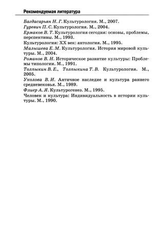 Рекомендуемая литература
Багдасарьян Н. Г. Культурология. М., 2007.
Гуревич П. С. Культурология. М., 2004.
Ермаков В. Т. Культурология сегодня: основы, проблемы,
перспективы. М., 1993.
Культурология: XX век: антология. М., 1995.
Малышева Е. М. Культурология. История мировой куль­
туры. М., 2004.
Романов В. Н. Историческое развитие культуры: Пробле­
мы типологии. М., 1991.
Толпыкин В. Е., Толпыкина Т. В. Культурология. М.,
2005.
Уколова В. И. Античное наследие и культура раннего
средневековья. М., 1989.
ФлиерА.Я. Культурогенез. М., 1995.
Человек и культура: Индивидуальность в истории куль­
туры. М., 1990.
 