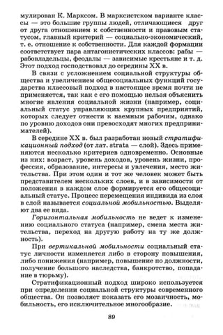 мулирован К. Марксом. В марксистском варианте клас­
сы — это большие группы людей, отличающиеся друг
от друга отношением к собственности и правовым ста­
тусом, главный критерий — социально-экономический,
т. е. отношение к собственности. Для каждой формации
соответствует пара антагонистических классов: рабы —
рабовладельцы, феодалы — зависимые крестьяне и т. д.
Этот подход господствовал до середины X X в.
В связи с усложнением социальной структуры об­
щества и увеличением общесоциальных функций госу­
дарства классовый подход в настоящее время почти не
применяется, так как с его помощью нельзя объяснить
многие явления социальной жизни (например, соци­
альный статус управляющих крупных предприятий,
которых следует отнести к наемным рабочим, однако
по уровню доходов они превосходят многих предприни­
мателей).
В середине X X в. был разработан новый стратифи­
кационный подход (от лат. strata — слой). Здесь приме­
няются несколько критериев одновременно. Основные
из них: возраст, уровень доходов, уровень жизни, про­
фессия, образование, интересы и увлечения, место жи­
тельства. При этом один и тот же человек может быть
представителем нескольких слоев, и в зависимости от
положения в каждом слое формируется его общесоци­
альный статус. Процесс перемещения индивида из слоя
в слой называется социальной мобильностью. Выделя­
ют два ее вида.
Горизонтальная мобильность не ведет к измене­
нию социального статуса (например, смена места жи­
тельства, переход на другую работу на ту же долж­
ность).
При вертикальной мобильности социальный ста­
тус личности изменяется либо в сторону повышения,
либо понижения (например, повышение по должности,
получение большого наследства, банкротство, попада­
ние в тюрьму).
Стратификационный подход широко используется
при определении социальной структуры современного
общества. Он позволяет показать его мозаичность, мо­
бильность, его исключительное многообразие.
89
 