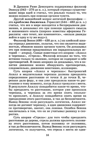 В Древнем Риме Демокрита поддерживал философ
Эпикур (342—270 до н. э.), который отрицал существо­
вание мира идей и считал, что реально только то, что
можно познать при помощи органов чувств.
Другой важнейший вопрос античной философии —
это проблема движения. Гераклит (544—483 до н. э.)
считал, что все в мире находится в беспрерывном дви­
жении, и доказывал это при помощи здравого смысла
и жизненного опыта (широко известны афоризмы Ге­
раклита: «все течет, все изменяется», «нельзя дважды
войти в одну и ту же воду»).
Философ Зенон (490—430 до н. э.) из элейской шко­
лы отрицал движение, полагая, что оно является види­
мостью, обманом наших органов чувств. Он доказывал
это при помощи придуманных им парадоксальных ис­
торий — апорий. Самые известные его апории: «Ахилл
и черепаха», «Стрела». Философ исходил из того, что
истинно только то явление, которое не содержит в себе
противоречий. В своих апориях он доказывал, что в по­
нятии движения можно обнаружить противоречия,
следовательно, движение неистинно, иллюзорно.
Суть апории «Ахилл и черепаха»: быстроногий
Ахилл и медлительная черепаха должны преодолеть
определенное расстояние от точки А до точки Б, че­
репахе дали фору, и она уже преодолела какое-то рас­
стояние к тому моменту, когда Ахилл тронулся с места.
В результате Ахиллу понадобится какое-то время, что­
бы преодолеть то расстояние, которое уже проползла
черепаха, а черепаха за это время опять сколько-
то проползет, и Ахиллу понадобится опять время на
преодоление этого расстояния, и так до бесконечности.
Вывод Зенона: если рассуждать логически, Ахилл ни­
когда не догонит черепаху, в идее движения содержит­
ся противоречие, значит, она ложная. Ошибка Зенона
заключалась в том, что он не учитывал разницу в ско­
ростях.
Суть апории «Стрела»: для того чтобы преодолеть
расстояние до дерева, стрела должна пролететь полови­
ну этого расстояния, потом половину от половины,
и так до бесконечности. Вывод Зенона: если рассуждать
логически, то получается, что стрела с места не сдви-
16
 