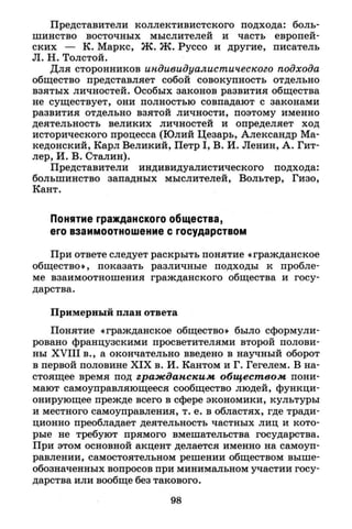 Представители коллективистского подхода: боль­
шинство восточных мыслителей и часть европей­
ских — К. Маркс, Ж. Ж. Руссо и другие, писатель
Л. Н. Толстой.
Для сторонников индивидуалистического подхода
общество представляет собой совокупность отдельно
взятых личностей. Особых законов развития общества
не существует, они полностью совпадают с законами
развития отдельно взятой личности, поэтому именно
деятельность великих личностей и определяет ход
исторического процесса (Юлий Цезарь, Александр Ма­
кедонский, Карл Великий, Петр I , В. И. Ленин, А. Гит­
лер, И. В. Сталин).
Представители индивидуалистического подхода:
большинство западных мыслителей, Вольтер, Гизо,
Кант.
Понятие гражданского общества,
его взаимоотношение с государством
При ответе следует раскрыть понятие «гражданское
общество», показать различные подходы к пробле­
ме взаимоотношения гражданского общества и госу­
дарства.
Примерный план ответа
Понятие «гражданское общество» было сформули­
ровано французскими просветителями второй полови­
ны X V I I I в., а окончательно введено в научный оборот
в первой половине X I X в. И. Кантом и Г. Гегелем. В на­
стоящее время под гражданским обществом пони­
мают самоуправляющееся сообщество людей, функци­
онирующее прежде всего в сфере экономики, культуры
и местного самоуправления, т. е. в областях, где тради­
ционно преобладает деятельность частных лиц и кото­
рые не требуют прямого вмешательства государства.
При этом основной акцент делается именно на самоуп­
равлении, самостоятельном решении обществом выше-
обозначенных вопросов при минимальном участии госу­
дарства или вообще без такового.
98
 